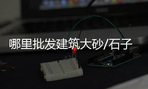 花都黄沙批发哪家好点的、合浦批发黄沙蚬、福州漳港黄沙水泥批发、练市黄沙水泥批发配送